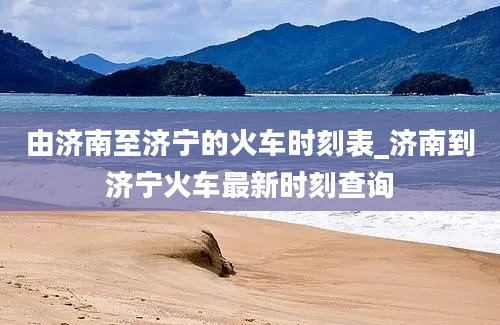 由济南至济宁的火车时刻表_济南到济宁火车最新时刻查询