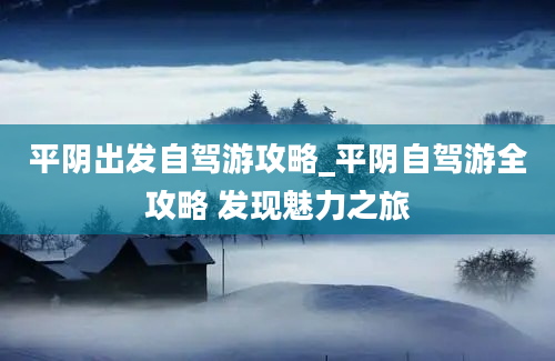 平阴出发自驾游攻略_平阴自驾游全攻略 发现魅力之旅