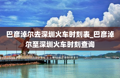 巴彦淖尔去深圳火车时刻表_巴彦淖尔至深圳火车时刻查询