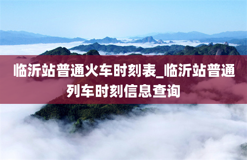 临沂站普通火车时刻表_临沂站普通列车时刻信息查询