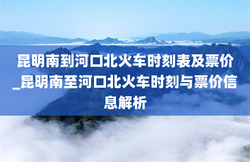 昆明南到河口北火车时刻表及票价_昆明南至河口北火车时刻与票价信息解析