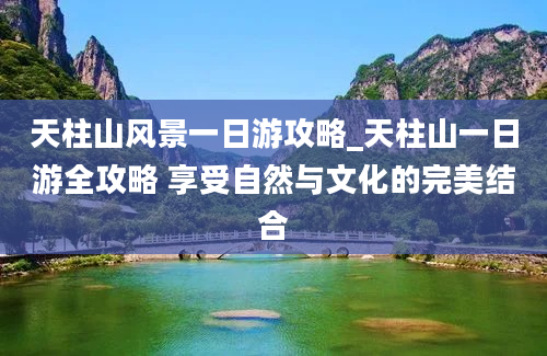 天柱山风景一日游攻略_天柱山一日游全攻略 享受自然与文化的完美结合