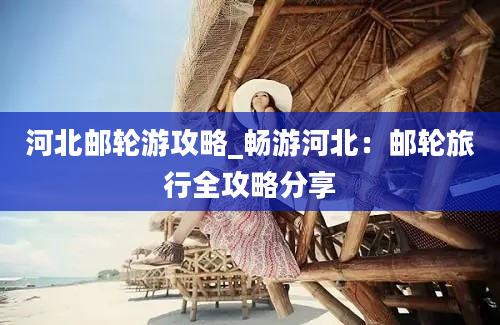 河北邮轮游攻略_畅游河北：邮轮旅行全攻略分享