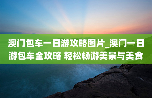 澳门包车一日游攻略图片_澳门一日游包车全攻略 轻松畅游美景与美食