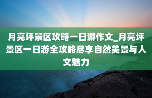 月亮坪景区攻略一日游作文_月亮坪景区一日游全攻略尽享自然美景与人文魅力