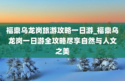 福鼎乌龙岗旅游攻略一日游_福鼎乌龙岗一日游全攻略尽享自然与人文之美