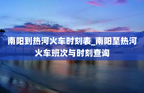 南阳到热河火车时刻表_南阳至热河火车班次与时刻查询