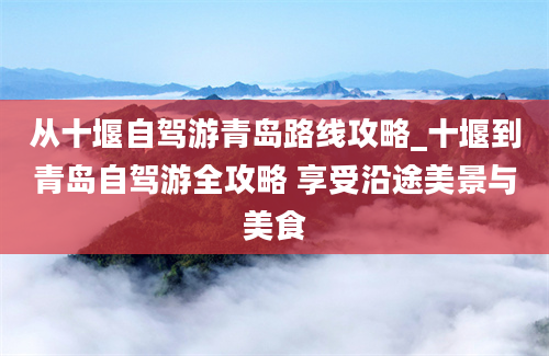 从十堰自驾游青岛路线攻略_十堰到青岛自驾游全攻略 享受沿途美景与美食