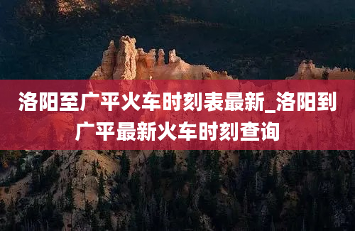 洛阳至广平火车时刻表最新_洛阳到广平最新火车时刻查询