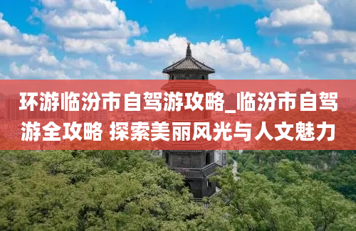 环游临汾市自驾游攻略_临汾市自驾游全攻略 探索美丽风光与人文魅力