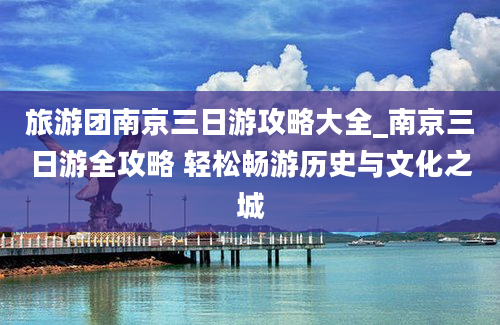 旅游团南京三日游攻略大全_南京三日游全攻略 轻松畅游历史与文化之城