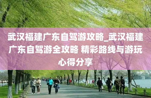 武汉福建广东自驾游攻略_武汉福建广东自驾游全攻略 精彩路线与游玩心得分享