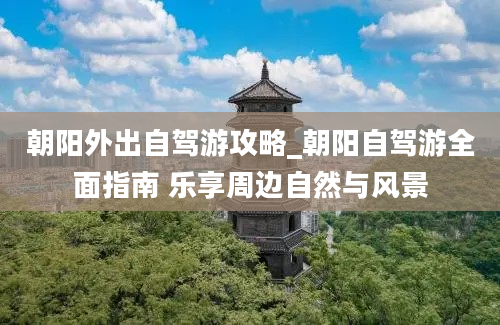 朝阳外出自驾游攻略_朝阳自驾游全面指南 乐享周边自然与风景