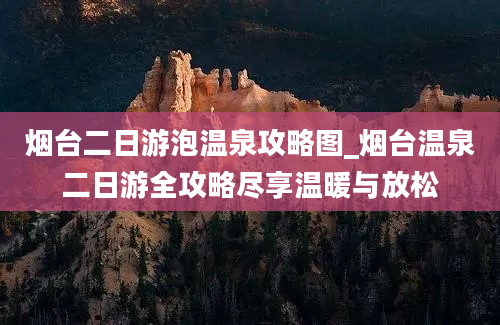 烟台二日游泡温泉攻略图_烟台温泉二日游全攻略尽享温暖与放松