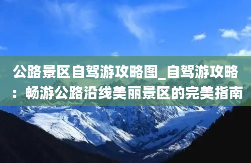 公路景区自驾游攻略图_自驾游攻略：畅游公路沿线美丽景区的完美指南