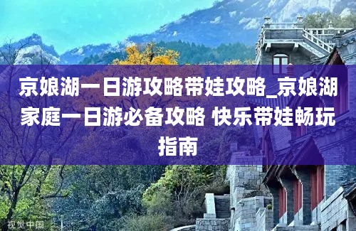 京娘湖一日游攻略带娃攻略_京娘湖家庭一日游必备攻略 快乐带娃畅玩指南