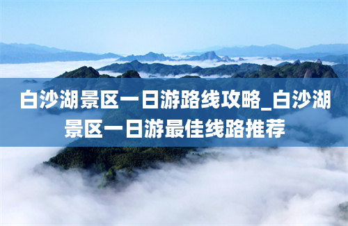 白沙湖景区一日游路线攻略_白沙湖景区一日游最佳线路推荐