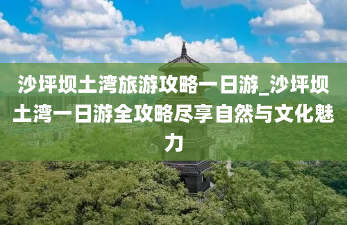 沙坪坝土湾旅游攻略一日游_沙坪坝土湾一日游全攻略尽享自然与文化魅力