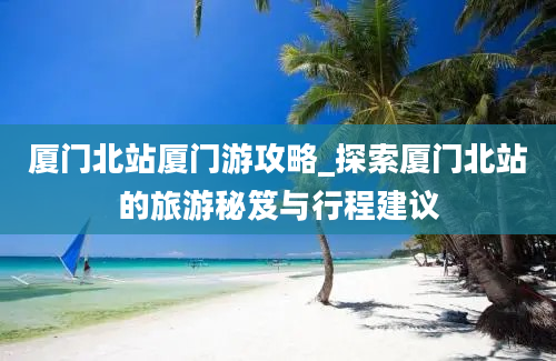 厦门北站厦门游攻略_探索厦门北站的旅游秘笈与行程建议