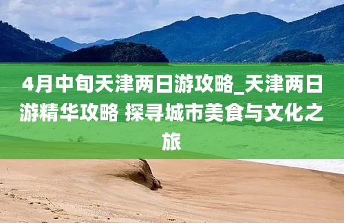 4月中旬天津两日游攻略_天津两日游精华攻略 探寻城市美食与文化之旅