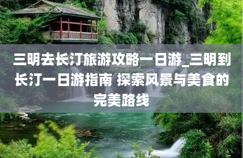 三明去长汀旅游攻略一日游_三明到长汀一日游指南 探索风景与美食的完美路线