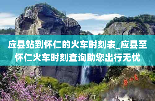 应县站到怀仁的火车时刻表_应县至怀仁火车时刻查询助您出行无忧