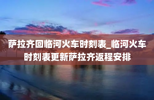 萨拉齐回临河火车时刻表_临河火车时刻表更新萨拉齐返程安排