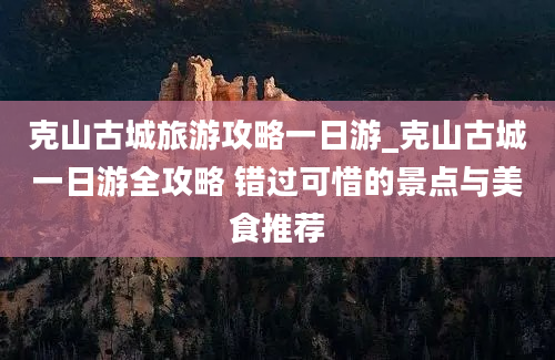 克山古城旅游攻略一日游_克山古城一日游全攻略 错过可惜的景点与美食推荐