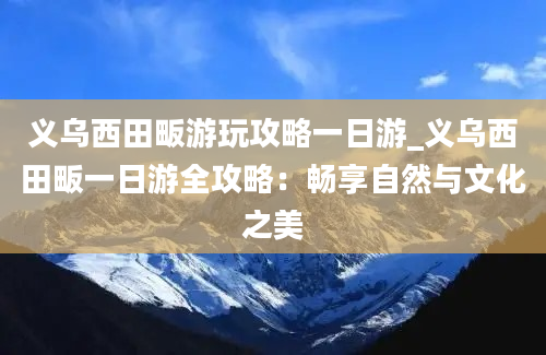 义乌西田畈游玩攻略一日游_义乌西田畈一日游全攻略：畅享自然与文化之美