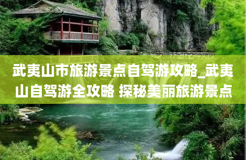 武夷山市旅游景点自驾游攻略_武夷山自驾游全攻略 探秘美丽旅游景点