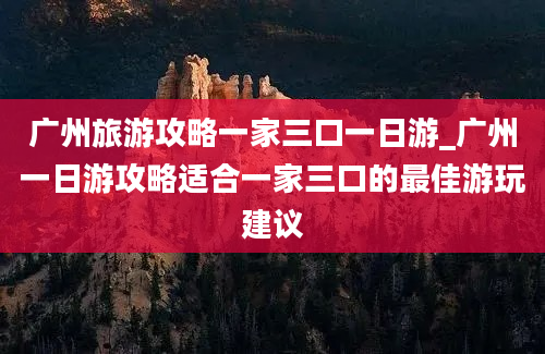 广州旅游攻略一家三口一日游_广州一日游攻略适合一家三口的最佳游玩建议