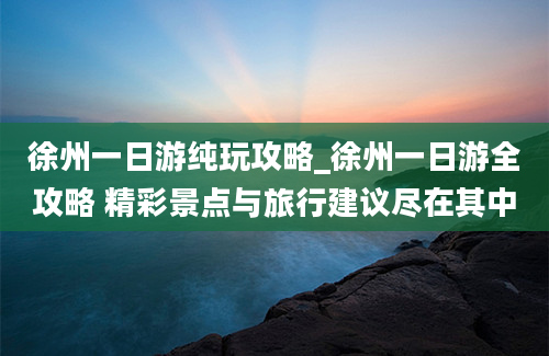 徐州一日游纯玩攻略_徐州一日游全攻略 精彩景点与旅行建议尽在其中