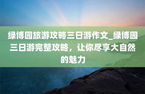 绿博园旅游攻略三日游作文_绿博园三日游完整攻略，让你尽享大自然的魅力