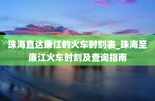 珠海直达廉江的火车时刻表_珠海至廉江火车时刻及查询指南