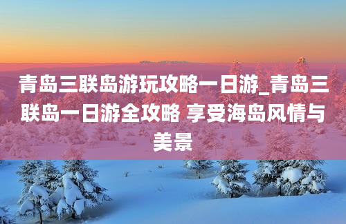 青岛三联岛游玩攻略一日游_青岛三联岛一日游全攻略 享受海岛风情与美景