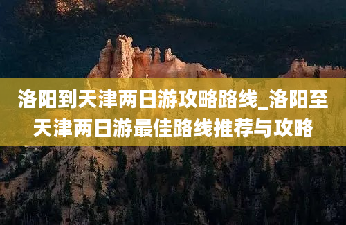 洛阳到天津两日游攻略路线_洛阳至天津两日游最佳路线推荐与攻略