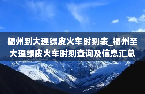 福州到大理绿皮火车时刻表_福州至大理绿皮火车时刻查询及信息汇总