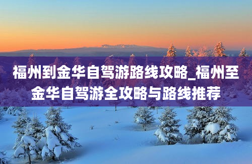 福州到金华自驾游路线攻略_福州至金华自驾游全攻略与路线推荐