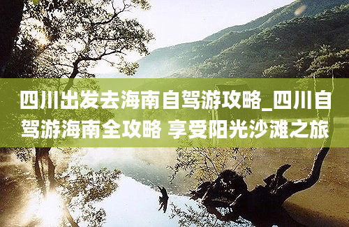 四川出发去海南自驾游攻略_四川自驾游海南全攻略 享受阳光沙滩之旅