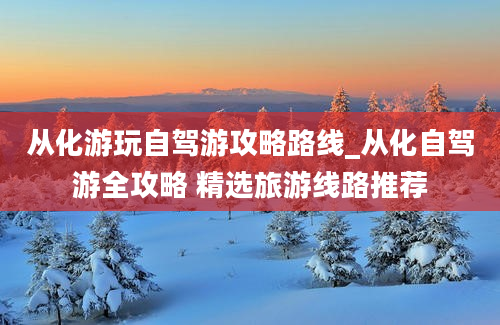 从化游玩自驾游攻略路线_从化自驾游全攻略 精选旅游线路推荐