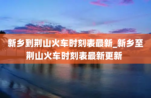 新乡到荆山火车时刻表最新_新乡至荆山火车时刻表最新更新 