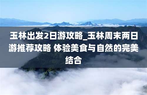 玉林出发2日游攻略_玉林周末两日游推荐攻略 体验美食与自然的完美结合