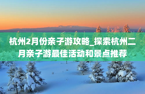 杭州2月份亲子游攻略_探索杭州二月亲子游最佳活动和景点推荐