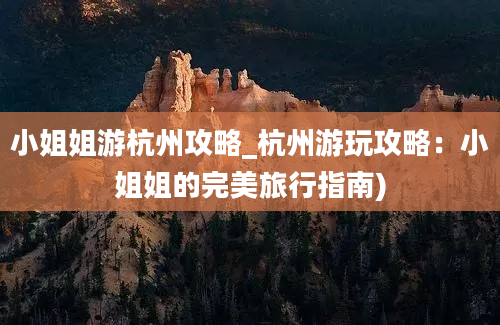 小姐姐游杭州攻略_杭州游玩攻略：小姐姐的完美旅行指南)