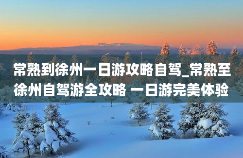 常熟到徐州一日游攻略自驾_常熟至徐州自驾游全攻略 一日游完美体验