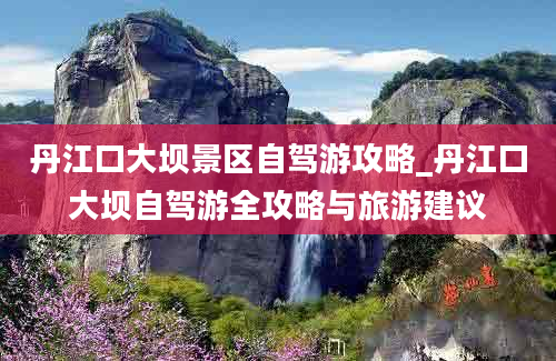 丹江口大坝景区自驾游攻略_丹江口大坝自驾游全攻略与旅游建议