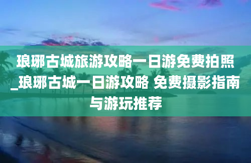 琅琊古城旅游攻略一日游免费拍照_琅琊古城一日游攻略 免费摄影指南与游玩推荐