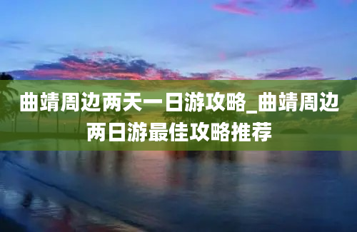 曲靖周边两天一日游攻略_曲靖周边两日游最佳攻略推荐