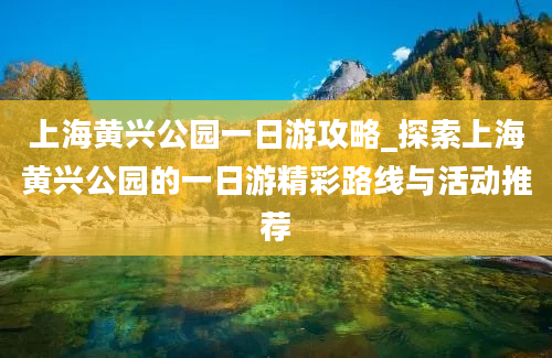 上海黄兴公园一日游攻略_探索上海黄兴公园的一日游精彩路线与活动推荐