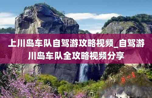 上川岛车队自驾游攻略视频_自驾游川岛车队全攻略视频分享